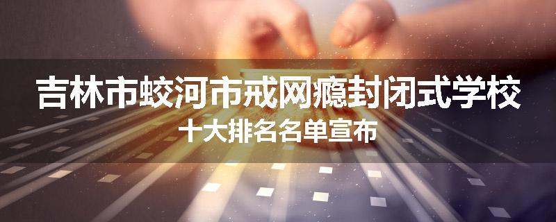 吉林市蛟河市戒网瘾封闭式学校十大排名名单宣布