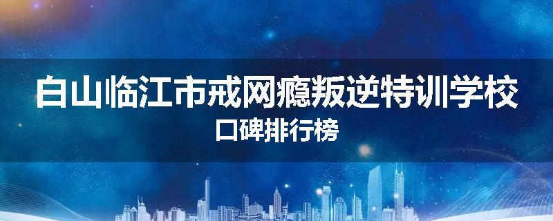 白山临江市戒网瘾叛逆特训学校口碑排行榜