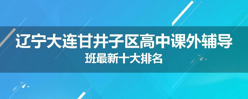 辽宁大连甘井子区高中课外辅导班最新十大排名