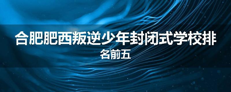 合肥肥西叛逆少年封闭式学校排名前五