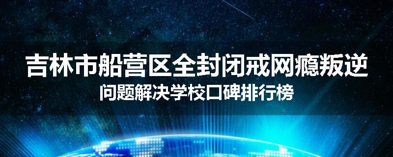 吉林市船营区全封闭戒网瘾叛逆问题解决学校口碑排行榜
