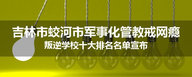 吉林市蛟河市军事化管教戒网瘾叛逆学校十大排名名单宣布