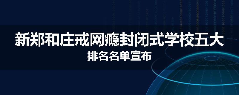 新郑和庄戒网瘾封闭式学校五大排名名单宣布