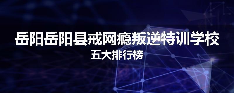 岳阳岳阳县戒网瘾叛逆特训学校五大排行榜