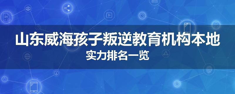 山东威海孩子叛逆教育机构本地实力排名一览