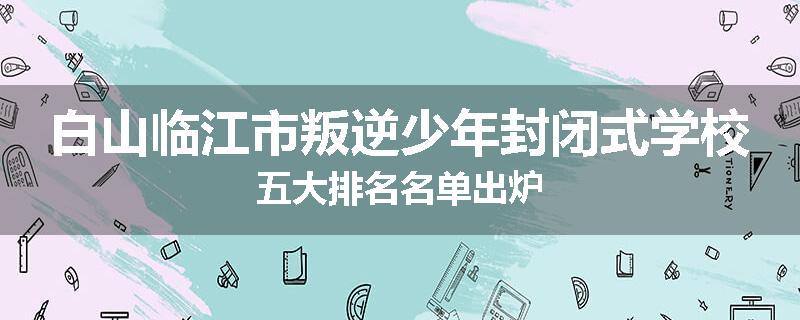 白山临江市叛逆少年封闭式学校五大排名名单出炉