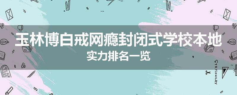 玉林博白戒网瘾封闭式学校本地实力排名一览