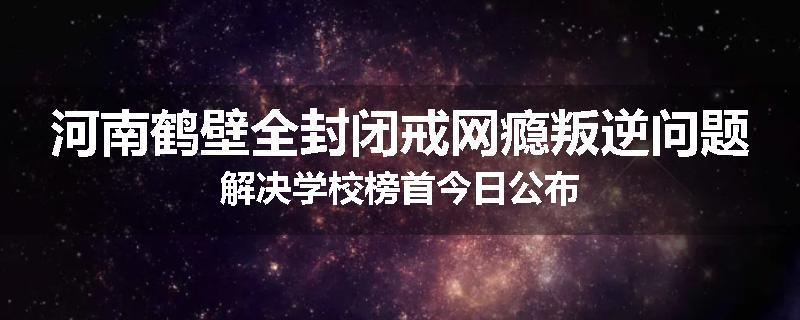 河南鹤壁全封闭戒网瘾叛逆问题解决学校榜首今日公布
