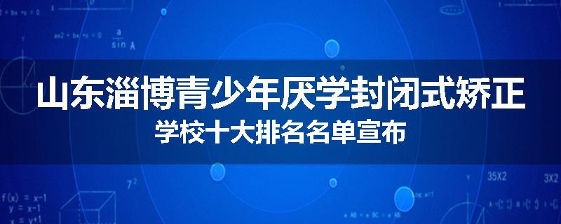 山东淄博青少年厌学封闭式矫正学校十大排名名单宣布