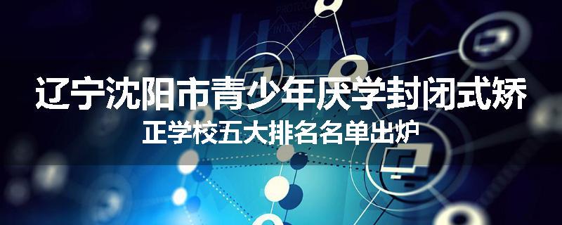 辽宁沈阳市青少年厌学封闭式矫正学校五大排名名单出炉