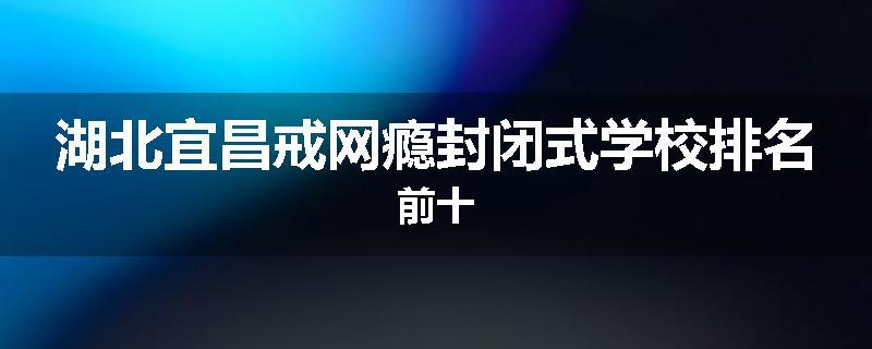 湖北宜昌戒网瘾封闭式学校排名前十