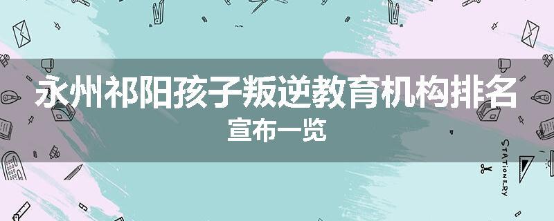 永州祁阳孩子叛逆教育机构排名宣布一览