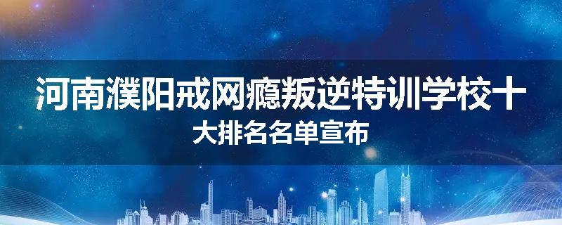 河南濮阳戒网瘾叛逆特训学校十大排名名单宣布
