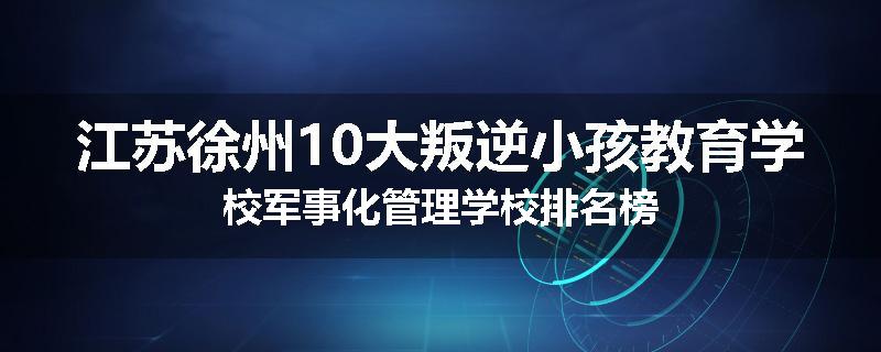 江苏徐州10大叛逆小孩教育学校军事化管理学校排名榜
