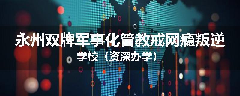 永州双牌军事化管教戒网瘾叛逆学校（资深办学）