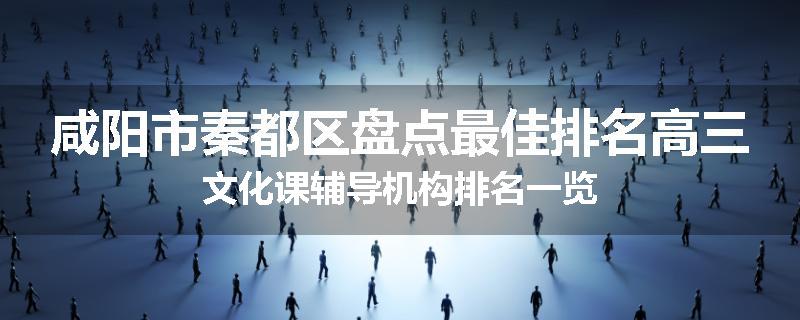 咸阳市秦都区盘点最佳排名高三文化课辅导机构排名一览