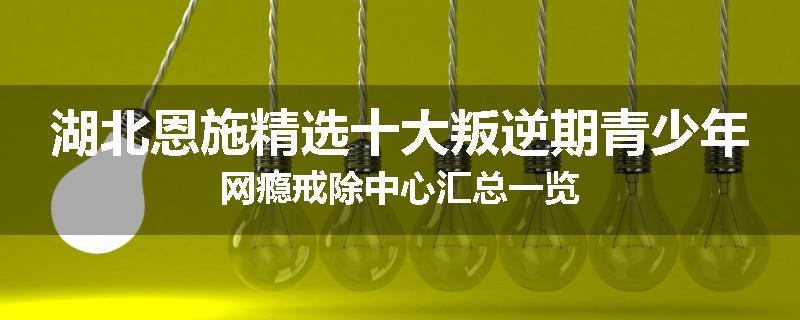 湖北恩施精选十大叛逆期青少年网瘾戒除中心汇总一览