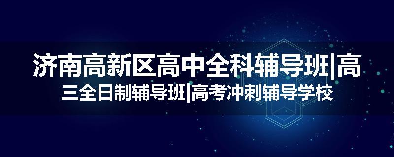 济南高新区高中全科辅导班|高三全日制辅导班|高考冲刺辅导学校