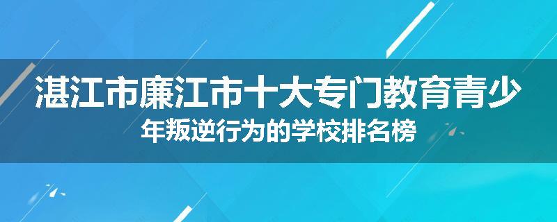 湛江市廉江市十大专门教育青少年叛逆行为的学校排名榜