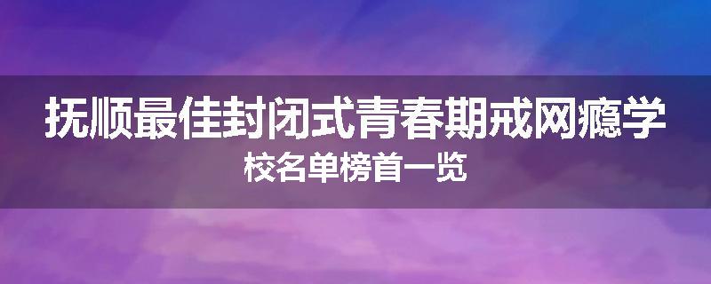 抚顺最佳封闭式青春期戒网瘾学校名单榜首一览