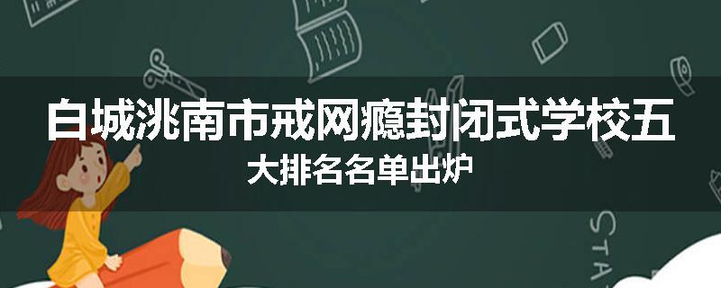白城洮南市戒网瘾封闭式学校五大排名名单出炉