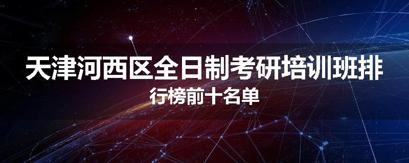 天津河西区全日制考研培训班排行榜前十名单