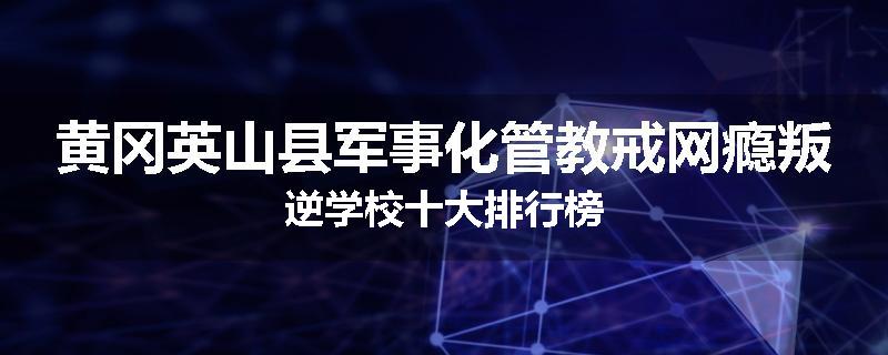 黄冈英山县军事化管教戒网瘾叛逆学校十大排行榜