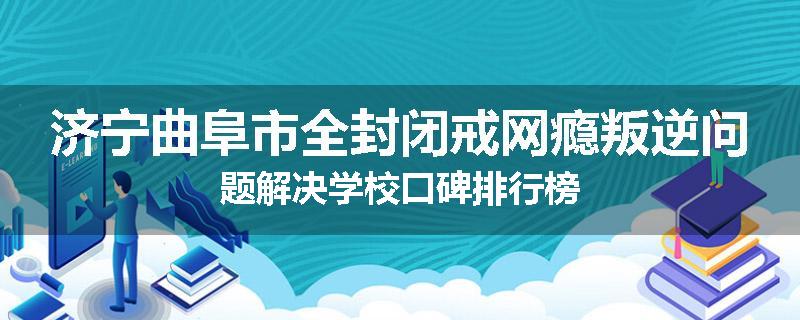 济宁曲阜市全封闭戒网瘾叛逆问题解决学校口碑排行榜