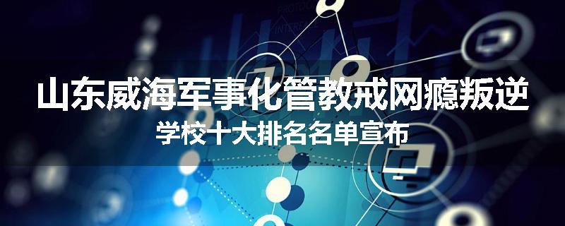 山东威海军事化管教戒网瘾叛逆学校十大排名名单宣布
