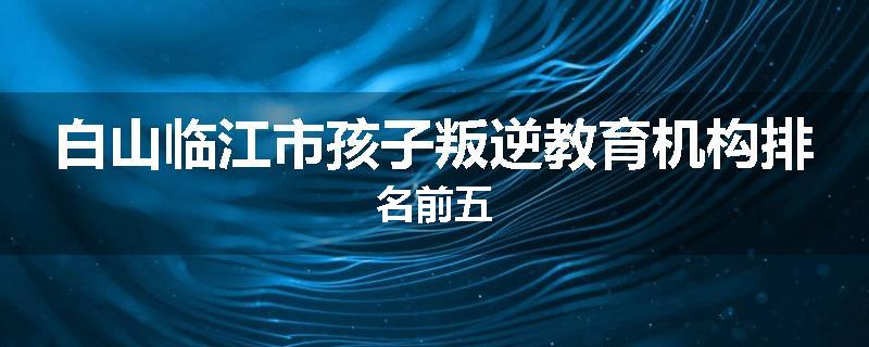 白山临江市孩子叛逆教育机构排名前五