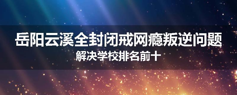 岳阳云溪全封闭戒网瘾叛逆问题解决学校排名前十