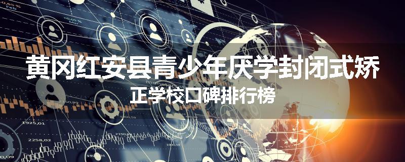 黄冈红安县青少年厌学封闭式矫正学校口碑排行榜
