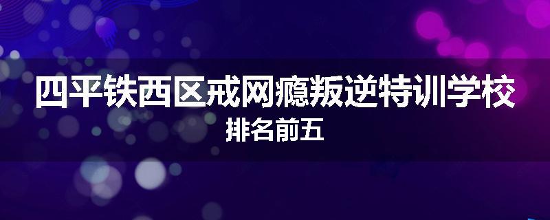 四平铁西区戒网瘾叛逆特训学校排名前五