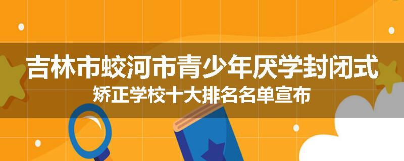 吉林市蛟河市青少年厌学封闭式矫正学校十大排名名单宣布