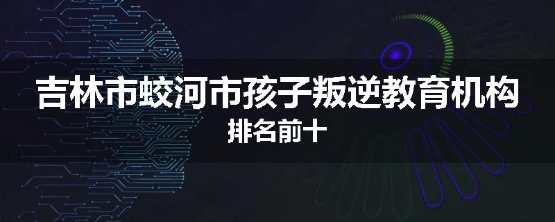 吉林市蛟河市孩子叛逆教育机构排名前十