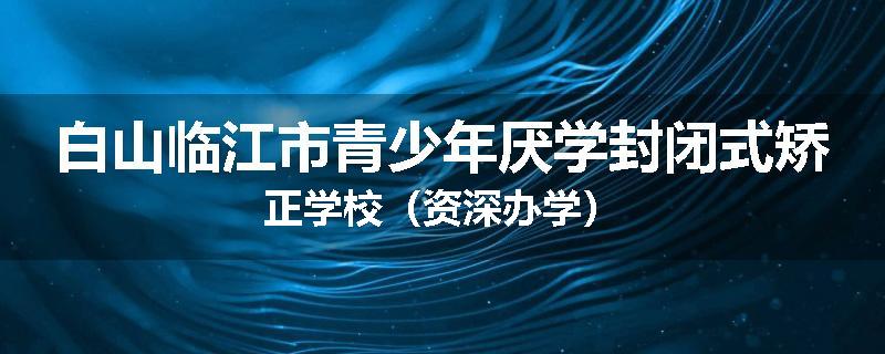 白山临江市青少年厌学封闭式矫正学校（资深办学）