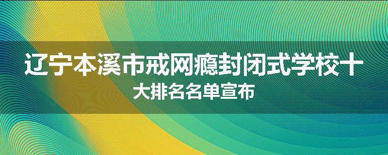 辽宁本溪市戒网瘾封闭式学校十大排名名单宣布