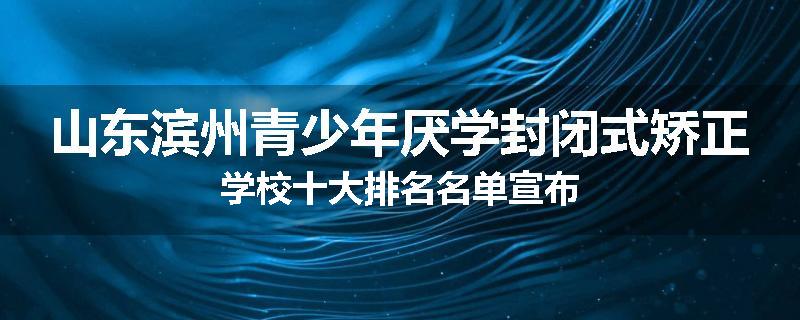 山东滨州青少年厌学封闭式矫正学校十大排名名单宣布