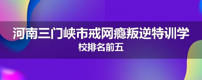 河南三门峡市戒网瘾叛逆特训学校排名前五