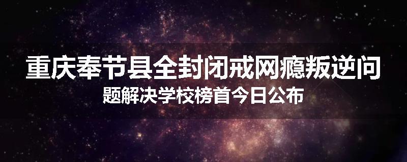重庆奉节县全封闭戒网瘾叛逆问题解决学校榜首今日公布