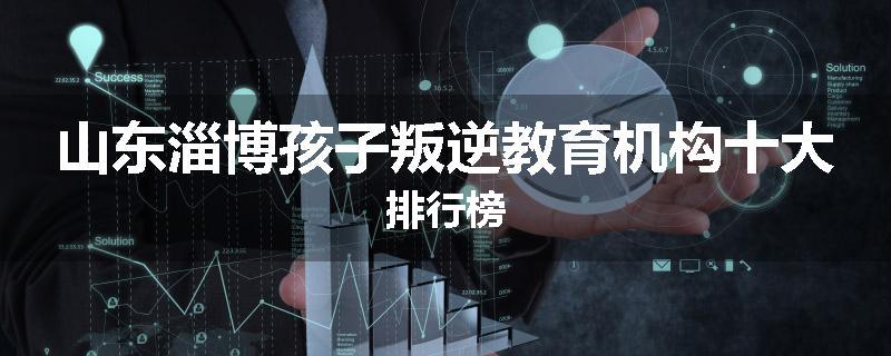 山东淄博孩子叛逆教育机构十大排行榜