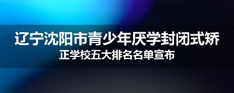 辽宁沈阳市青少年厌学封闭式矫正学校五大排名名单宣布
