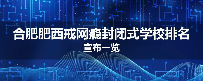 合肥肥西戒网瘾封闭式学校排名宣布一览