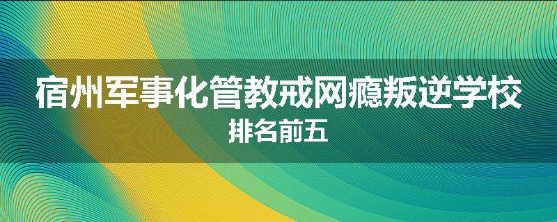 宿州军事化管教戒网瘾叛逆学校排名前五