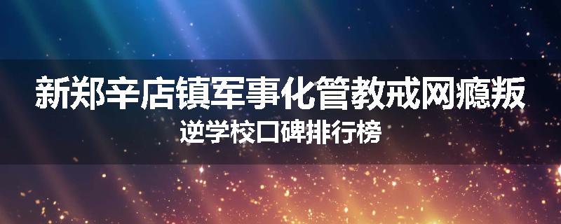 新郑辛店镇军事化管教戒网瘾叛逆学校口碑排行榜