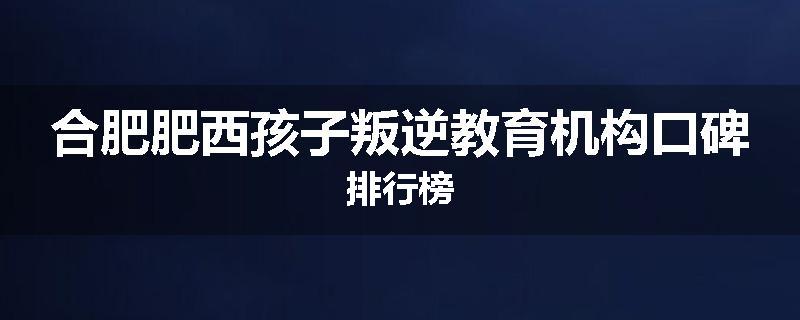 合肥肥西孩子叛逆教育机构口碑排行榜