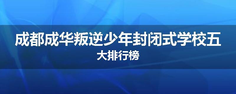 成都成华叛逆少年封闭式学校五大排行榜