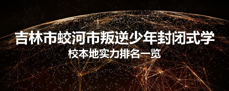 吉林市蛟河市叛逆少年封闭式学校本地实力排名一览
