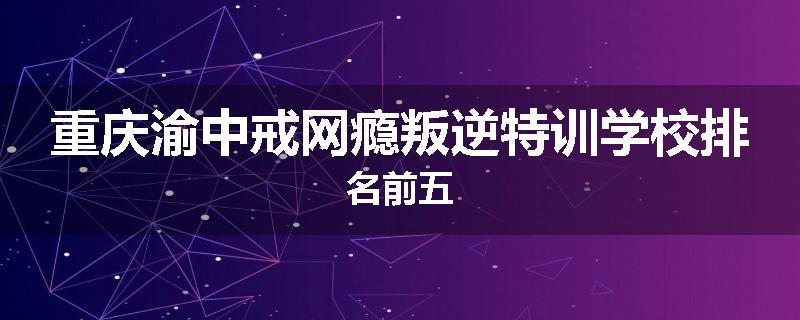重庆渝中戒网瘾叛逆特训学校排名前五