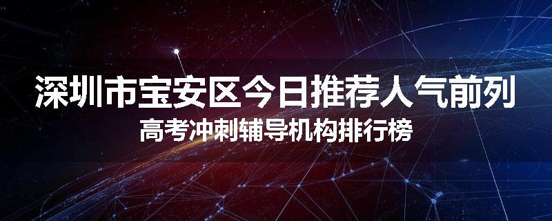 深圳市宝安区今日推荐人气前列高考冲刺辅导机构排行榜